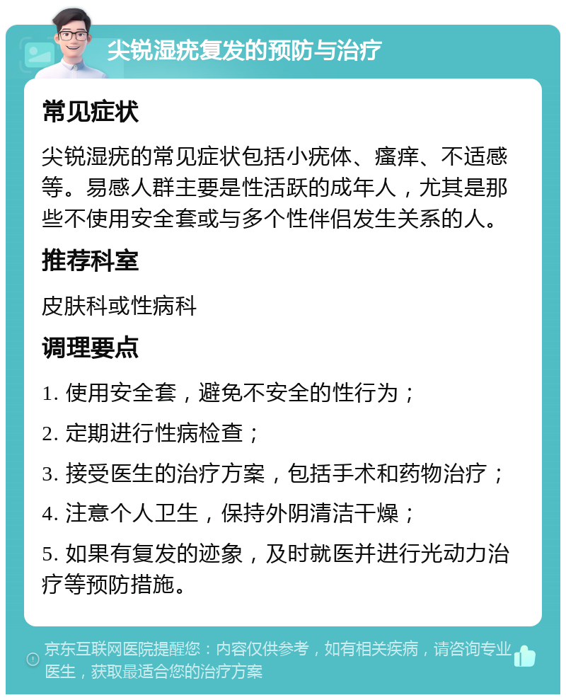 尖锐湿疣复发的预防与治疗 常见症状 尖锐湿疣的常见症状包括小疣体、瘙痒、不适感等。易感人群主要是性活跃的成年人，尤其是那些不使用安全套或与多个性伴侣发生关系的人。 推荐科室 皮肤科或性病科 调理要点 1. 使用安全套，避免不安全的性行为； 2. 定期进行性病检查； 3. 接受医生的治疗方案，包括手术和药物治疗； 4. 注意个人卫生，保持外阴清洁干燥； 5. 如果有复发的迹象，及时就医并进行光动力治疗等预防措施。