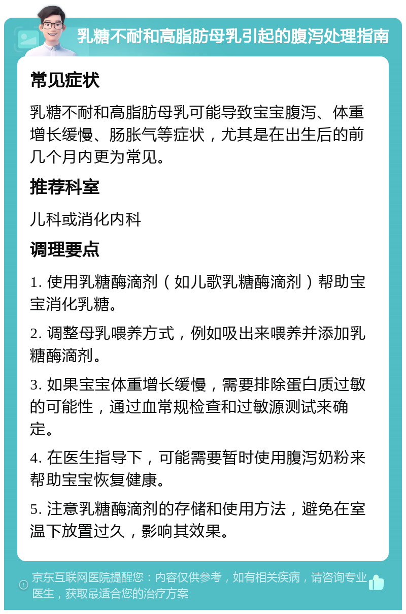 乳糖不耐和高脂肪母乳引起的腹泻处理指南 常见症状 乳糖不耐和高脂肪母乳可能导致宝宝腹泻、体重增长缓慢、肠胀气等症状，尤其是在出生后的前几个月内更为常见。 推荐科室 儿科或消化内科 调理要点 1. 使用乳糖酶滴剂（如儿歌乳糖酶滴剂）帮助宝宝消化乳糖。 2. 调整母乳喂养方式，例如吸出来喂养并添加乳糖酶滴剂。 3. 如果宝宝体重增长缓慢，需要排除蛋白质过敏的可能性，通过血常规检查和过敏源测试来确定。 4. 在医生指导下，可能需要暂时使用腹泻奶粉来帮助宝宝恢复健康。 5. 注意乳糖酶滴剂的存储和使用方法，避免在室温下放置过久，影响其效果。