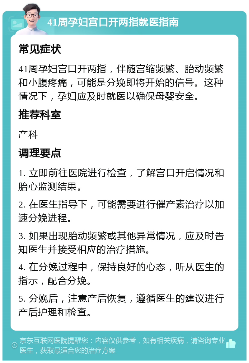 41周孕妇宫口开两指就医指南 常见症状 41周孕妇宫口开两指，伴随宫缩频繁、胎动频繁和小腹疼痛，可能是分娩即将开始的信号。这种情况下，孕妇应及时就医以确保母婴安全。 推荐科室 产科 调理要点 1. 立即前往医院进行检查，了解宫口开启情况和胎心监测结果。 2. 在医生指导下，可能需要进行催产素治疗以加速分娩进程。 3. 如果出现胎动频繁或其他异常情况，应及时告知医生并接受相应的治疗措施。 4. 在分娩过程中，保持良好的心态，听从医生的指示，配合分娩。 5. 分娩后，注意产后恢复，遵循医生的建议进行产后护理和检查。