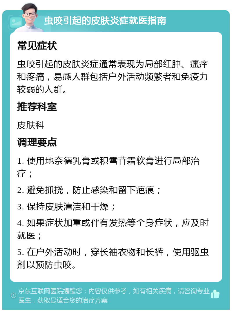 虫咬引起的皮肤炎症就医指南 常见症状 虫咬引起的皮肤炎症通常表现为局部红肿、瘙痒和疼痛，易感人群包括户外活动频繁者和免疫力较弱的人群。 推荐科室 皮肤科 调理要点 1. 使用地奈德乳膏或积雪苷霜软膏进行局部治疗； 2. 避免抓挠，防止感染和留下疤痕； 3. 保持皮肤清洁和干燥； 4. 如果症状加重或伴有发热等全身症状，应及时就医； 5. 在户外活动时，穿长袖衣物和长裤，使用驱虫剂以预防虫咬。