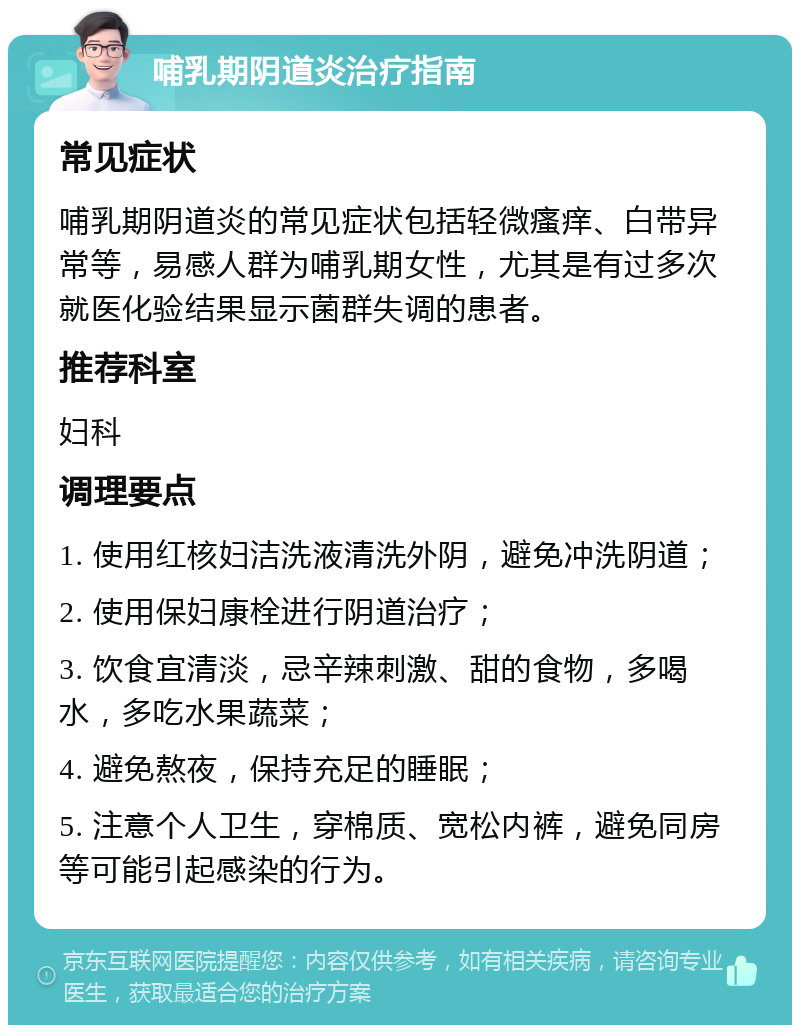 哺乳期阴道炎治疗指南 常见症状 哺乳期阴道炎的常见症状包括轻微瘙痒、白带异常等，易感人群为哺乳期女性，尤其是有过多次就医化验结果显示菌群失调的患者。 推荐科室 妇科 调理要点 1. 使用红核妇洁洗液清洗外阴，避免冲洗阴道； 2. 使用保妇康栓进行阴道治疗； 3. 饮食宜清淡，忌辛辣刺激、甜的食物，多喝水，多吃水果蔬菜； 4. 避免熬夜，保持充足的睡眠； 5. 注意个人卫生，穿棉质、宽松内裤，避免同房等可能引起感染的行为。