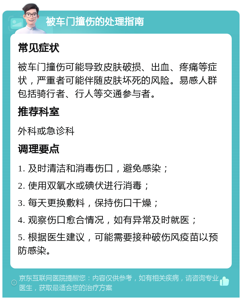 被车门撞伤的处理指南 常见症状 被车门撞伤可能导致皮肤破损、出血、疼痛等症状，严重者可能伴随皮肤坏死的风险。易感人群包括骑行者、行人等交通参与者。 推荐科室 外科或急诊科 调理要点 1. 及时清洁和消毒伤口，避免感染； 2. 使用双氧水或碘伏进行消毒； 3. 每天更换敷料，保持伤口干燥； 4. 观察伤口愈合情况，如有异常及时就医； 5. 根据医生建议，可能需要接种破伤风疫苗以预防感染。