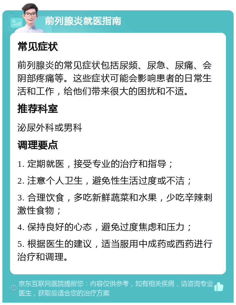 前列腺炎就医指南 常见症状 前列腺炎的常见症状包括尿频、尿急、尿痛、会阴部疼痛等。这些症状可能会影响患者的日常生活和工作，给他们带来很大的困扰和不适。 推荐科室 泌尿外科或男科 调理要点 1. 定期就医，接受专业的治疗和指导； 2. 注意个人卫生，避免性生活过度或不洁； 3. 合理饮食，多吃新鲜蔬菜和水果，少吃辛辣刺激性食物； 4. 保持良好的心态，避免过度焦虑和压力； 5. 根据医生的建议，适当服用中成药或西药进行治疗和调理。