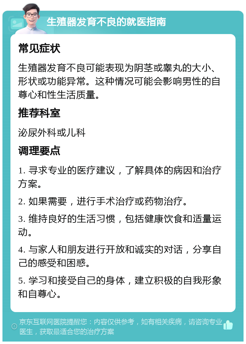 生殖器发育不良的就医指南 常见症状 生殖器发育不良可能表现为阴茎或睾丸的大小、形状或功能异常。这种情况可能会影响男性的自尊心和性生活质量。 推荐科室 泌尿外科或儿科 调理要点 1. 寻求专业的医疗建议，了解具体的病因和治疗方案。 2. 如果需要，进行手术治疗或药物治疗。 3. 维持良好的生活习惯，包括健康饮食和适量运动。 4. 与家人和朋友进行开放和诚实的对话，分享自己的感受和困惑。 5. 学习和接受自己的身体，建立积极的自我形象和自尊心。