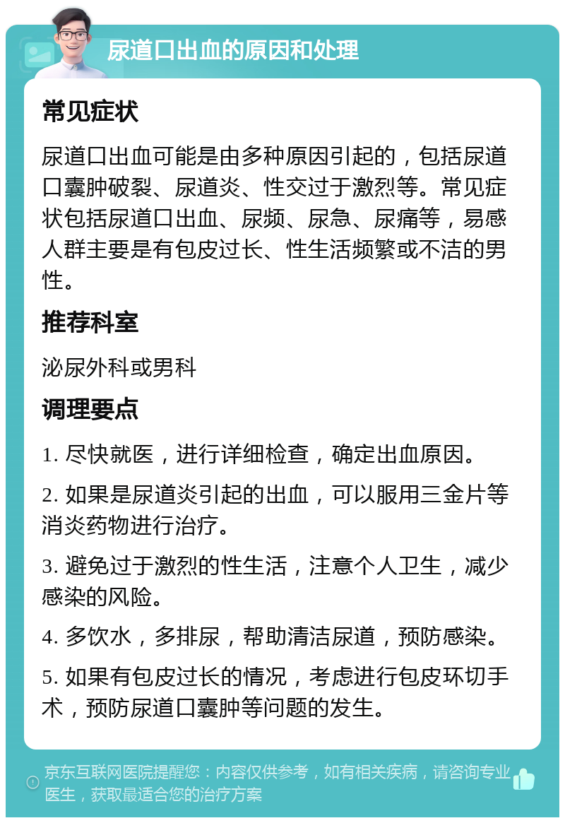 尿道口出血的原因和处理 常见症状 尿道口出血可能是由多种原因引起的，包括尿道口囊肿破裂、尿道炎、性交过于激烈等。常见症状包括尿道口出血、尿频、尿急、尿痛等，易感人群主要是有包皮过长、性生活频繁或不洁的男性。 推荐科室 泌尿外科或男科 调理要点 1. 尽快就医，进行详细检查，确定出血原因。 2. 如果是尿道炎引起的出血，可以服用三金片等消炎药物进行治疗。 3. 避免过于激烈的性生活，注意个人卫生，减少感染的风险。 4. 多饮水，多排尿，帮助清洁尿道，预防感染。 5. 如果有包皮过长的情况，考虑进行包皮环切手术，预防尿道口囊肿等问题的发生。