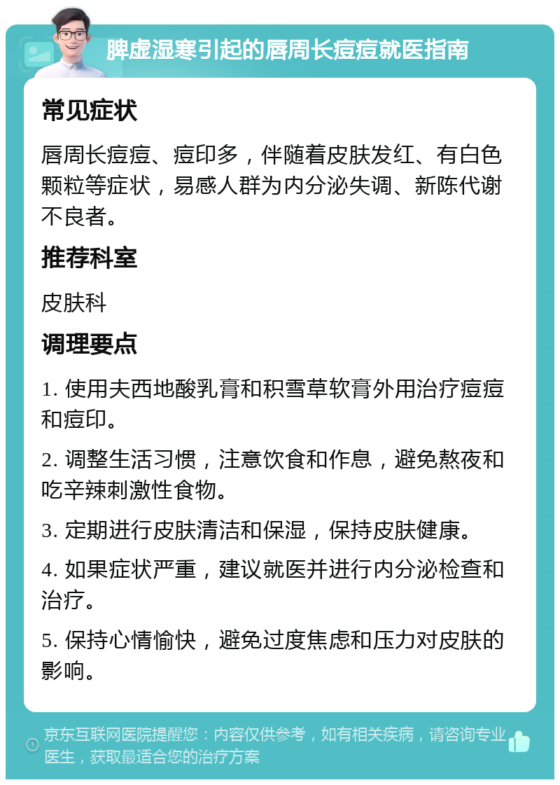 脾虚湿寒引起的唇周长痘痘就医指南 常见症状 唇周长痘痘、痘印多，伴随着皮肤发红、有白色颗粒等症状，易感人群为内分泌失调、新陈代谢不良者。 推荐科室 皮肤科 调理要点 1. 使用夫西地酸乳膏和积雪草软膏外用治疗痘痘和痘印。 2. 调整生活习惯，注意饮食和作息，避免熬夜和吃辛辣刺激性食物。 3. 定期进行皮肤清洁和保湿，保持皮肤健康。 4. 如果症状严重，建议就医并进行内分泌检查和治疗。 5. 保持心情愉快，避免过度焦虑和压力对皮肤的影响。