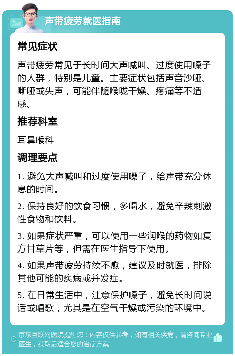 声带疲劳就医指南 常见症状 声带疲劳常见于长时间大声喊叫、过度使用嗓子的人群，特别是儿童。主要症状包括声音沙哑、嘶哑或失声，可能伴随喉咙干燥、疼痛等不适感。 推荐科室 耳鼻喉科 调理要点 1. 避免大声喊叫和过度使用嗓子，给声带充分休息的时间。 2. 保持良好的饮食习惯，多喝水，避免辛辣刺激性食物和饮料。 3. 如果症状严重，可以使用一些润喉的药物如复方甘草片等，但需在医生指导下使用。 4. 如果声带疲劳持续不愈，建议及时就医，排除其他可能的疾病或并发症。 5. 在日常生活中，注意保护嗓子，避免长时间说话或唱歌，尤其是在空气干燥或污染的环境中。