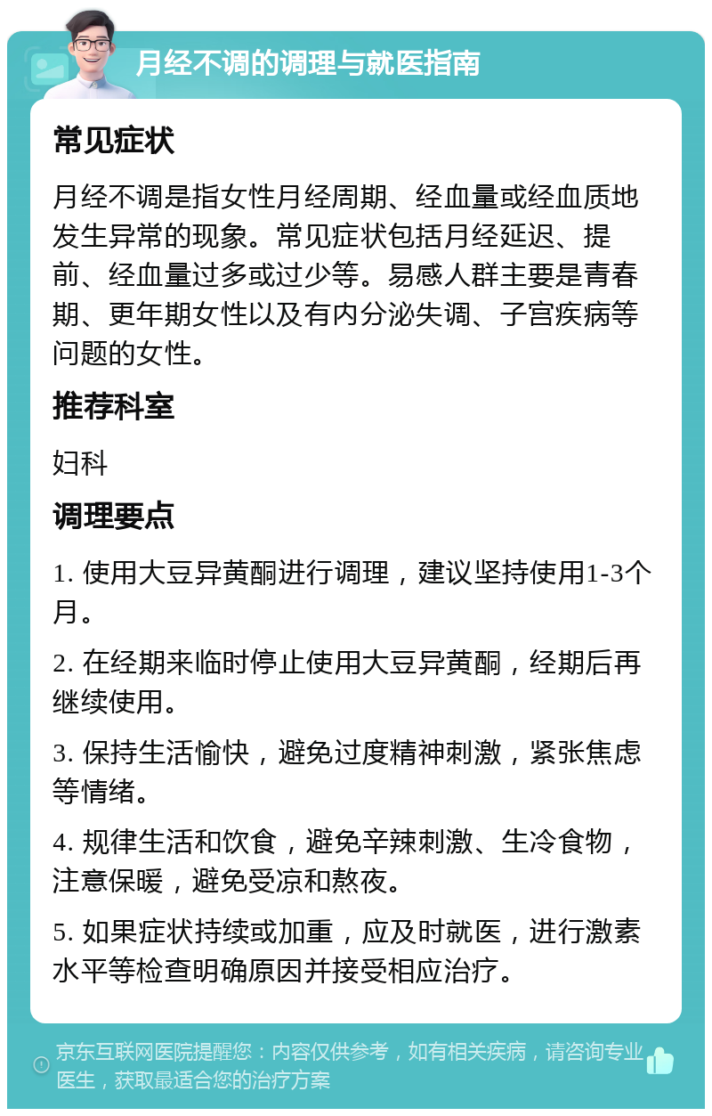 月经不调的调理与就医指南 常见症状 月经不调是指女性月经周期、经血量或经血质地发生异常的现象。常见症状包括月经延迟、提前、经血量过多或过少等。易感人群主要是青春期、更年期女性以及有内分泌失调、子宫疾病等问题的女性。 推荐科室 妇科 调理要点 1. 使用大豆异黄酮进行调理，建议坚持使用1-3个月。 2. 在经期来临时停止使用大豆异黄酮，经期后再继续使用。 3. 保持生活愉快，避免过度精神刺激，紧张焦虑等情绪。 4. 规律生活和饮食，避免辛辣刺激、生冷食物，注意保暖，避免受凉和熬夜。 5. 如果症状持续或加重，应及时就医，进行激素水平等检查明确原因并接受相应治疗。