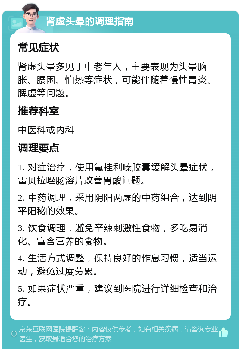 肾虚头晕的调理指南 常见症状 肾虚头晕多见于中老年人，主要表现为头晕脑胀、腰困、怕热等症状，可能伴随着慢性胃炎、脾虚等问题。 推荐科室 中医科或内科 调理要点 1. 对症治疗，使用氟桂利嗪胶囊缓解头晕症状，雷贝拉唑肠溶片改善胃酸问题。 2. 中药调理，采用阴阳两虚的中药组合，达到阴平阳秘的效果。 3. 饮食调理，避免辛辣刺激性食物，多吃易消化、富含营养的食物。 4. 生活方式调整，保持良好的作息习惯，适当运动，避免过度劳累。 5. 如果症状严重，建议到医院进行详细检查和治疗。