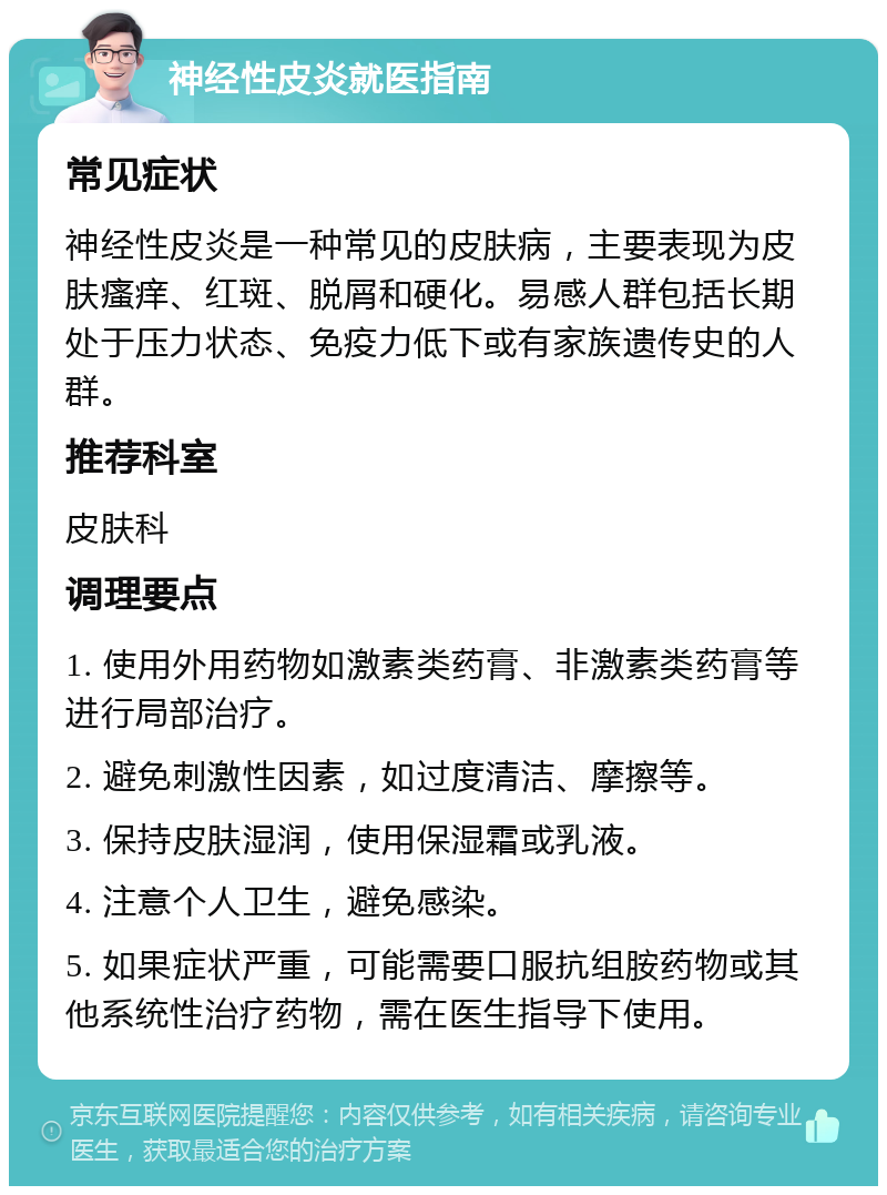 神经性皮炎就医指南 常见症状 神经性皮炎是一种常见的皮肤病，主要表现为皮肤瘙痒、红斑、脱屑和硬化。易感人群包括长期处于压力状态、免疫力低下或有家族遗传史的人群。 推荐科室 皮肤科 调理要点 1. 使用外用药物如激素类药膏、非激素类药膏等进行局部治疗。 2. 避免刺激性因素，如过度清洁、摩擦等。 3. 保持皮肤湿润，使用保湿霜或乳液。 4. 注意个人卫生，避免感染。 5. 如果症状严重，可能需要口服抗组胺药物或其他系统性治疗药物，需在医生指导下使用。