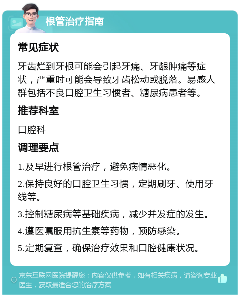 根管治疗指南 常见症状 牙齿烂到牙根可能会引起牙痛、牙龈肿痛等症状，严重时可能会导致牙齿松动或脱落。易感人群包括不良口腔卫生习惯者、糖尿病患者等。 推荐科室 口腔科 调理要点 1.及早进行根管治疗，避免病情恶化。 2.保持良好的口腔卫生习惯，定期刷牙、使用牙线等。 3.控制糖尿病等基础疾病，减少并发症的发生。 4.遵医嘱服用抗生素等药物，预防感染。 5.定期复查，确保治疗效果和口腔健康状况。