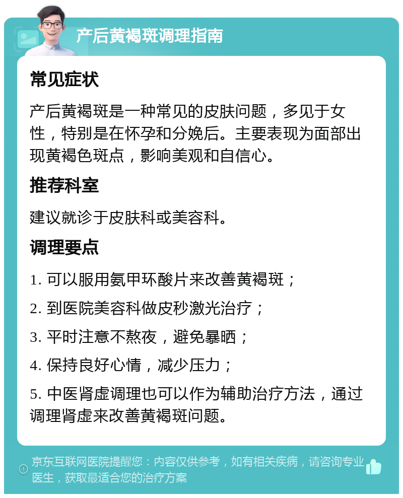 产后黄褐斑调理指南 常见症状 产后黄褐斑是一种常见的皮肤问题，多见于女性，特别是在怀孕和分娩后。主要表现为面部出现黄褐色斑点，影响美观和自信心。 推荐科室 建议就诊于皮肤科或美容科。 调理要点 1. 可以服用氨甲环酸片来改善黄褐斑； 2. 到医院美容科做皮秒激光治疗； 3. 平时注意不熬夜，避免暴晒； 4. 保持良好心情，减少压力； 5. 中医肾虚调理也可以作为辅助治疗方法，通过调理肾虚来改善黄褐斑问题。