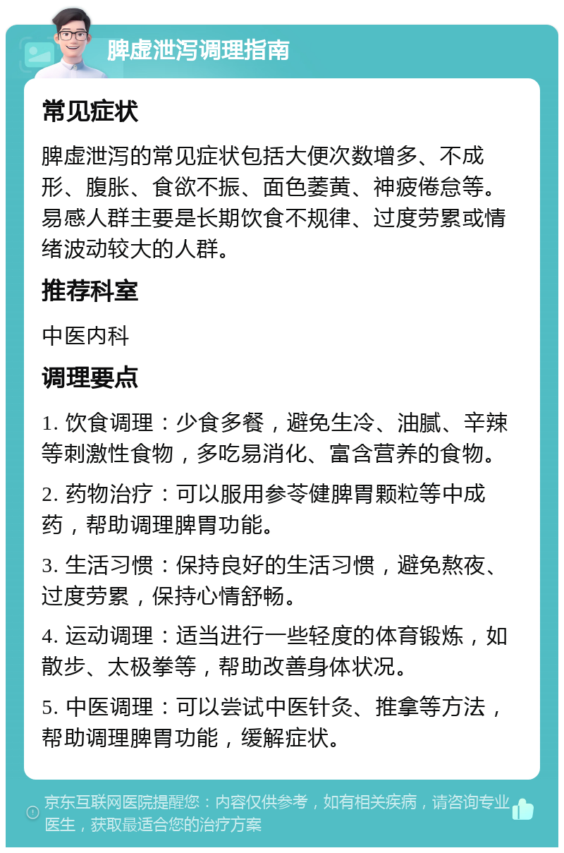 脾虚泄泻调理指南 常见症状 脾虚泄泻的常见症状包括大便次数增多、不成形、腹胀、食欲不振、面色萎黄、神疲倦怠等。易感人群主要是长期饮食不规律、过度劳累或情绪波动较大的人群。 推荐科室 中医内科 调理要点 1. 饮食调理：少食多餐，避免生冷、油腻、辛辣等刺激性食物，多吃易消化、富含营养的食物。 2. 药物治疗：可以服用参苓健脾胃颗粒等中成药，帮助调理脾胃功能。 3. 生活习惯：保持良好的生活习惯，避免熬夜、过度劳累，保持心情舒畅。 4. 运动调理：适当进行一些轻度的体育锻炼，如散步、太极拳等，帮助改善身体状况。 5. 中医调理：可以尝试中医针灸、推拿等方法，帮助调理脾胃功能，缓解症状。