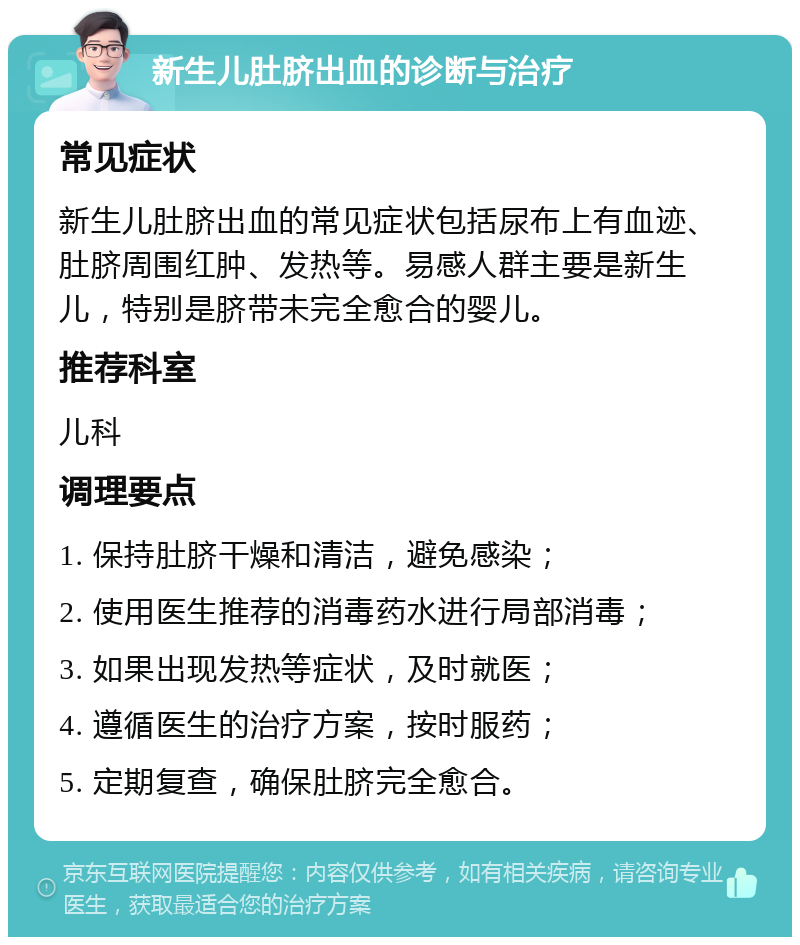 新生儿肚脐出血的诊断与治疗 常见症状 新生儿肚脐出血的常见症状包括尿布上有血迹、肚脐周围红肿、发热等。易感人群主要是新生儿，特别是脐带未完全愈合的婴儿。 推荐科室 儿科 调理要点 1. 保持肚脐干燥和清洁，避免感染； 2. 使用医生推荐的消毒药水进行局部消毒； 3. 如果出现发热等症状，及时就医； 4. 遵循医生的治疗方案，按时服药； 5. 定期复查，确保肚脐完全愈合。