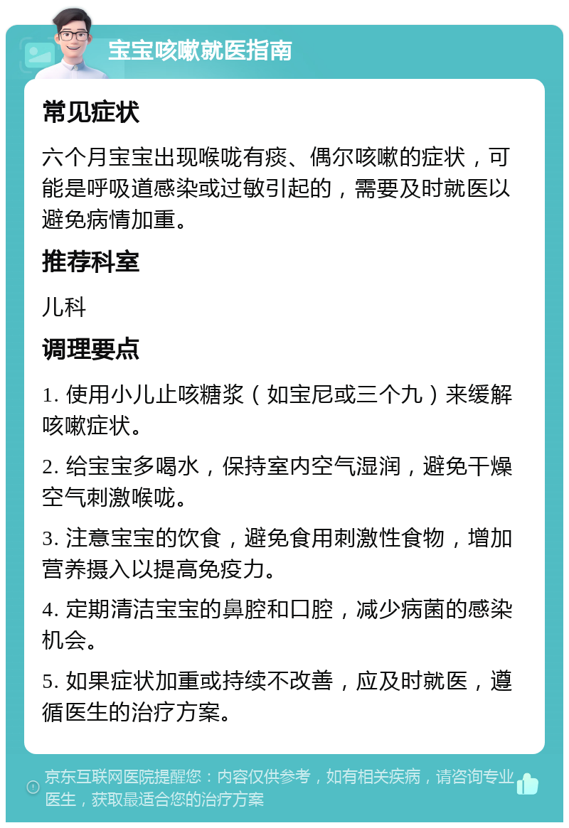 宝宝咳嗽就医指南 常见症状 六个月宝宝出现喉咙有痰、偶尔咳嗽的症状，可能是呼吸道感染或过敏引起的，需要及时就医以避免病情加重。 推荐科室 儿科 调理要点 1. 使用小儿止咳糖浆（如宝尼或三个九）来缓解咳嗽症状。 2. 给宝宝多喝水，保持室内空气湿润，避免干燥空气刺激喉咙。 3. 注意宝宝的饮食，避免食用刺激性食物，增加营养摄入以提高免疫力。 4. 定期清洁宝宝的鼻腔和口腔，减少病菌的感染机会。 5. 如果症状加重或持续不改善，应及时就医，遵循医生的治疗方案。