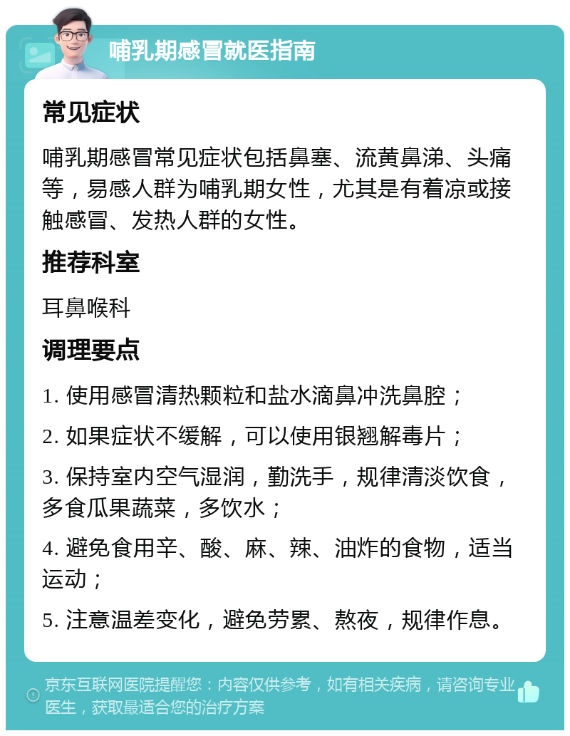 哺乳期感冒就医指南 常见症状 哺乳期感冒常见症状包括鼻塞、流黄鼻涕、头痛等，易感人群为哺乳期女性，尤其是有着凉或接触感冒、发热人群的女性。 推荐科室 耳鼻喉科 调理要点 1. 使用感冒清热颗粒和盐水滴鼻冲洗鼻腔； 2. 如果症状不缓解，可以使用银翘解毒片； 3. 保持室内空气湿润，勤洗手，规律清淡饮食，多食瓜果蔬菜，多饮水； 4. 避免食用辛、酸、麻、辣、油炸的食物，适当运动； 5. 注意温差变化，避免劳累、熬夜，规律作息。