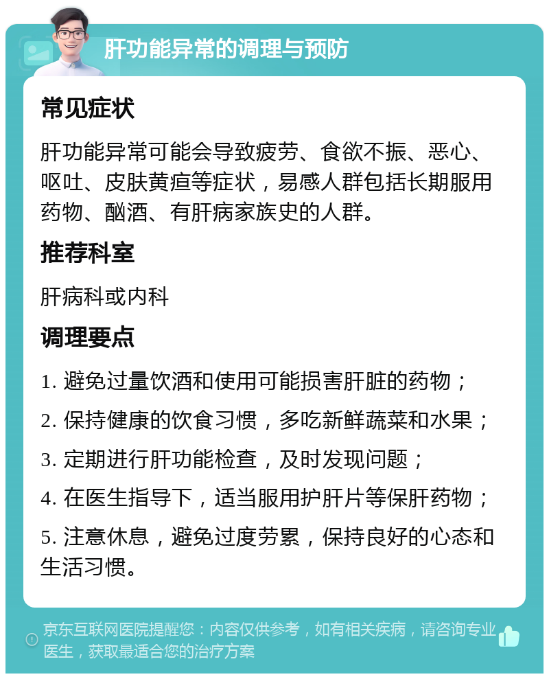 肝功能异常的调理与预防 常见症状 肝功能异常可能会导致疲劳、食欲不振、恶心、呕吐、皮肤黄疸等症状，易感人群包括长期服用药物、酗酒、有肝病家族史的人群。 推荐科室 肝病科或内科 调理要点 1. 避免过量饮酒和使用可能损害肝脏的药物； 2. 保持健康的饮食习惯，多吃新鲜蔬菜和水果； 3. 定期进行肝功能检查，及时发现问题； 4. 在医生指导下，适当服用护肝片等保肝药物； 5. 注意休息，避免过度劳累，保持良好的心态和生活习惯。