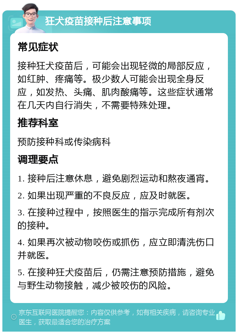 狂犬疫苗接种后注意事项 常见症状 接种狂犬疫苗后，可能会出现轻微的局部反应，如红肿、疼痛等。极少数人可能会出现全身反应，如发热、头痛、肌肉酸痛等。这些症状通常在几天内自行消失，不需要特殊处理。 推荐科室 预防接种科或传染病科 调理要点 1. 接种后注意休息，避免剧烈运动和熬夜通宵。 2. 如果出现严重的不良反应，应及时就医。 3. 在接种过程中，按照医生的指示完成所有剂次的接种。 4. 如果再次被动物咬伤或抓伤，应立即清洗伤口并就医。 5. 在接种狂犬疫苗后，仍需注意预防措施，避免与野生动物接触，减少被咬伤的风险。