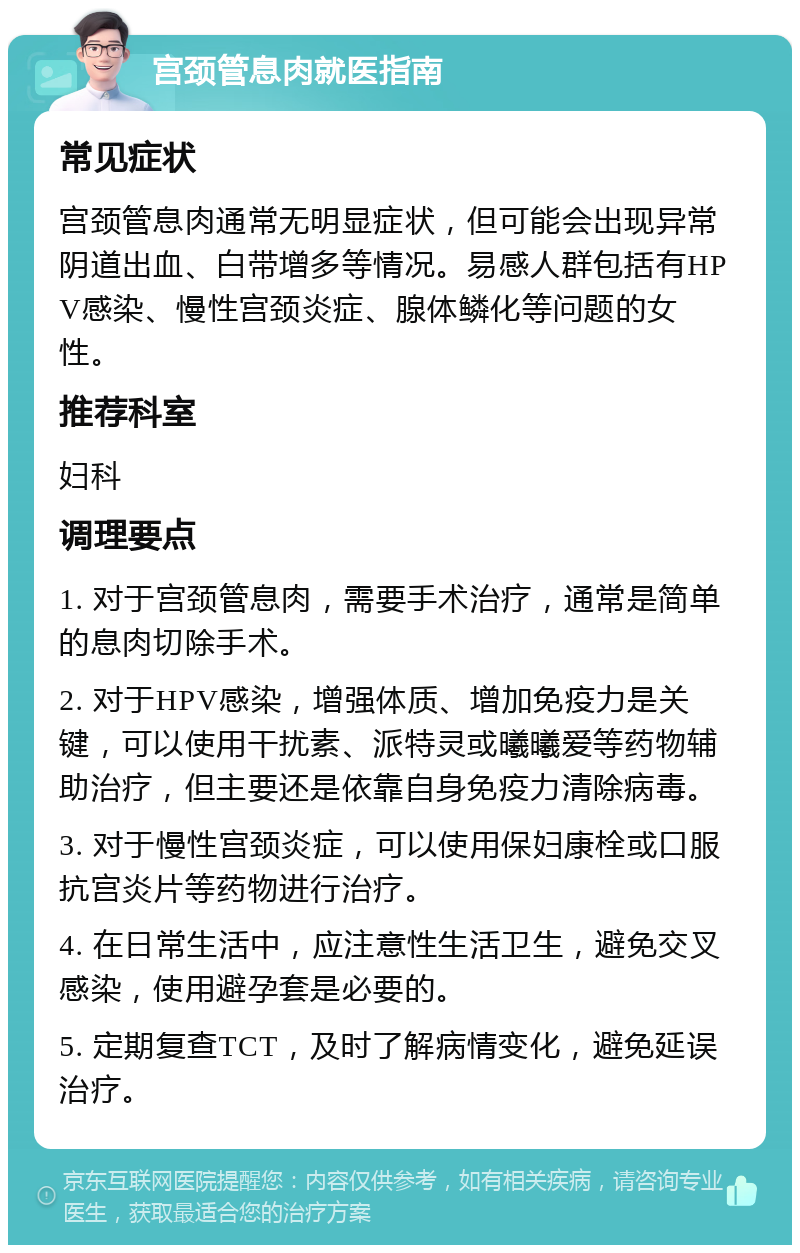 宫颈管息肉就医指南 常见症状 宫颈管息肉通常无明显症状，但可能会出现异常阴道出血、白带增多等情况。易感人群包括有HPV感染、慢性宫颈炎症、腺体鳞化等问题的女性。 推荐科室 妇科 调理要点 1. 对于宫颈管息肉，需要手术治疗，通常是简单的息肉切除手术。 2. 对于HPV感染，增强体质、增加免疫力是关键，可以使用干扰素、派特灵或曦曦爱等药物辅助治疗，但主要还是依靠自身免疫力清除病毒。 3. 对于慢性宫颈炎症，可以使用保妇康栓或口服抗宫炎片等药物进行治疗。 4. 在日常生活中，应注意性生活卫生，避免交叉感染，使用避孕套是必要的。 5. 定期复查TCT，及时了解病情变化，避免延误治疗。