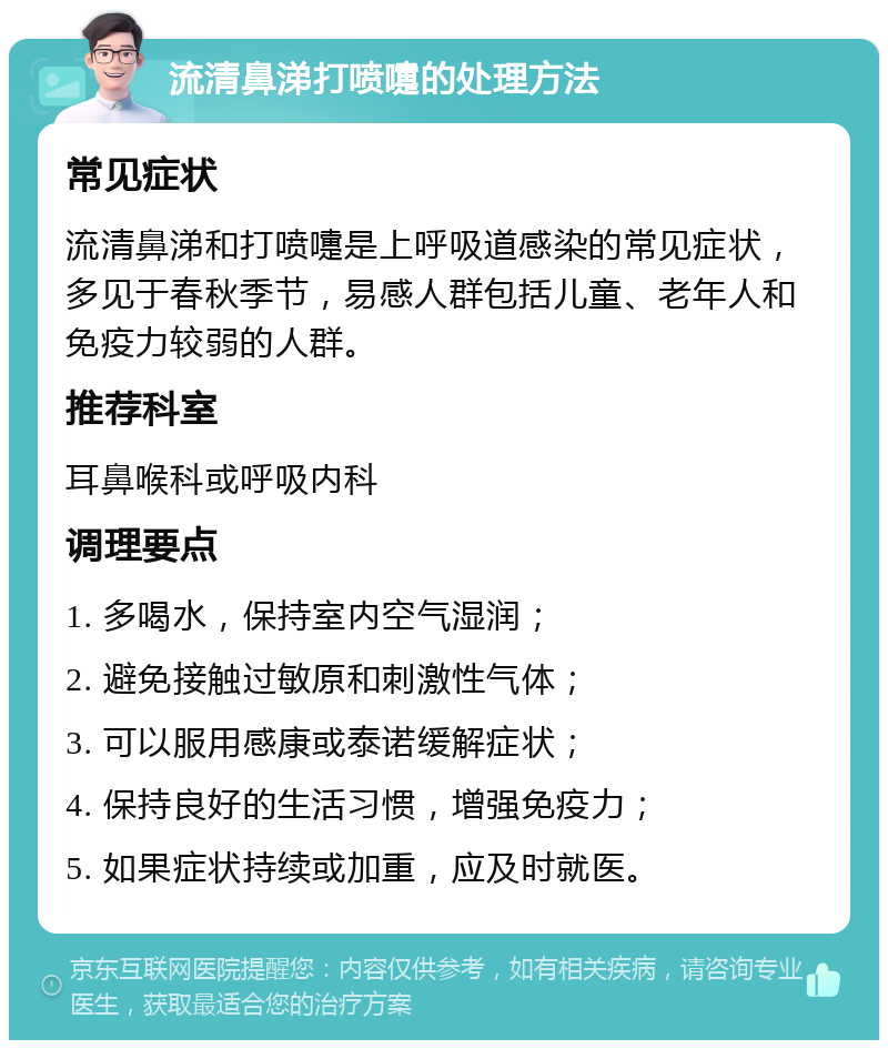 流清鼻涕打喷嚏的处理方法 常见症状 流清鼻涕和打喷嚏是上呼吸道感染的常见症状，多见于春秋季节，易感人群包括儿童、老年人和免疫力较弱的人群。 推荐科室 耳鼻喉科或呼吸内科 调理要点 1. 多喝水，保持室内空气湿润； 2. 避免接触过敏原和刺激性气体； 3. 可以服用感康或泰诺缓解症状； 4. 保持良好的生活习惯，增强免疫力； 5. 如果症状持续或加重，应及时就医。