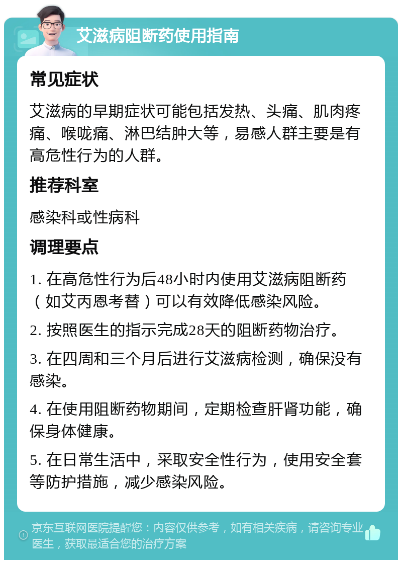 艾滋病阻断药使用指南 常见症状 艾滋病的早期症状可能包括发热、头痛、肌肉疼痛、喉咙痛、淋巴结肿大等，易感人群主要是有高危性行为的人群。 推荐科室 感染科或性病科 调理要点 1. 在高危性行为后48小时内使用艾滋病阻断药（如艾丙恩考替）可以有效降低感染风险。 2. 按照医生的指示完成28天的阻断药物治疗。 3. 在四周和三个月后进行艾滋病检测，确保没有感染。 4. 在使用阻断药物期间，定期检查肝肾功能，确保身体健康。 5. 在日常生活中，采取安全性行为，使用安全套等防护措施，减少感染风险。