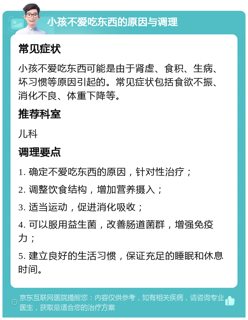 小孩不爱吃东西的原因与调理 常见症状 小孩不爱吃东西可能是由于肾虚、食积、生病、坏习惯等原因引起的。常见症状包括食欲不振、消化不良、体重下降等。 推荐科室 儿科 调理要点 1. 确定不爱吃东西的原因，针对性治疗； 2. 调整饮食结构，增加营养摄入； 3. 适当运动，促进消化吸收； 4. 可以服用益生菌，改善肠道菌群，增强免疫力； 5. 建立良好的生活习惯，保证充足的睡眠和休息时间。