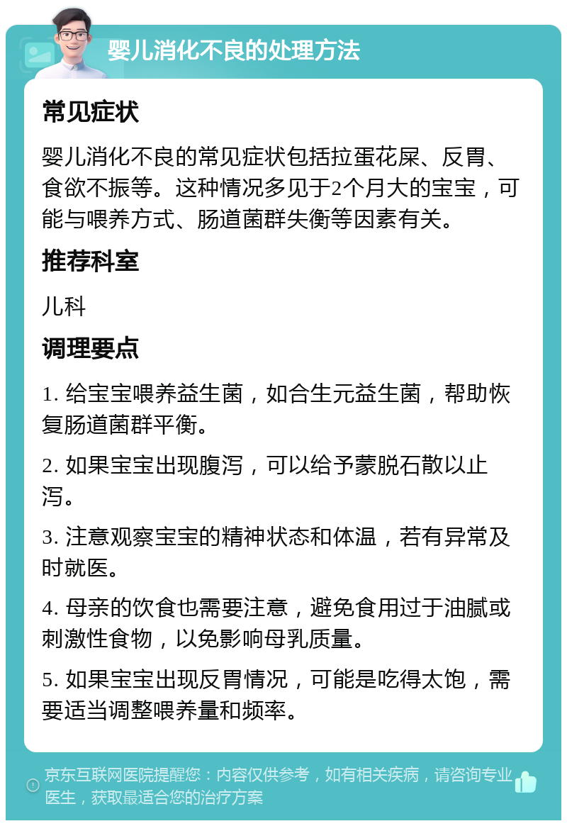 婴儿消化不良的处理方法 常见症状 婴儿消化不良的常见症状包括拉蛋花屎、反胃、食欲不振等。这种情况多见于2个月大的宝宝，可能与喂养方式、肠道菌群失衡等因素有关。 推荐科室 儿科 调理要点 1. 给宝宝喂养益生菌，如合生元益生菌，帮助恢复肠道菌群平衡。 2. 如果宝宝出现腹泻，可以给予蒙脱石散以止泻。 3. 注意观察宝宝的精神状态和体温，若有异常及时就医。 4. 母亲的饮食也需要注意，避免食用过于油腻或刺激性食物，以免影响母乳质量。 5. 如果宝宝出现反胃情况，可能是吃得太饱，需要适当调整喂养量和频率。