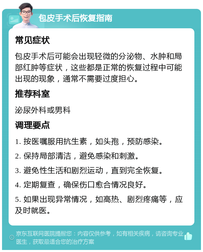 包皮手术后恢复指南 常见症状 包皮手术后可能会出现轻微的分泌物、水肿和局部红肿等症状，这些都是正常的恢复过程中可能出现的现象，通常不需要过度担心。 推荐科室 泌尿外科或男科 调理要点 1. 按医嘱服用抗生素，如头孢，预防感染。 2. 保持局部清洁，避免感染和刺激。 3. 避免性生活和剧烈运动，直到完全恢复。 4. 定期复查，确保伤口愈合情况良好。 5. 如果出现异常情况，如高热、剧烈疼痛等，应及时就医。