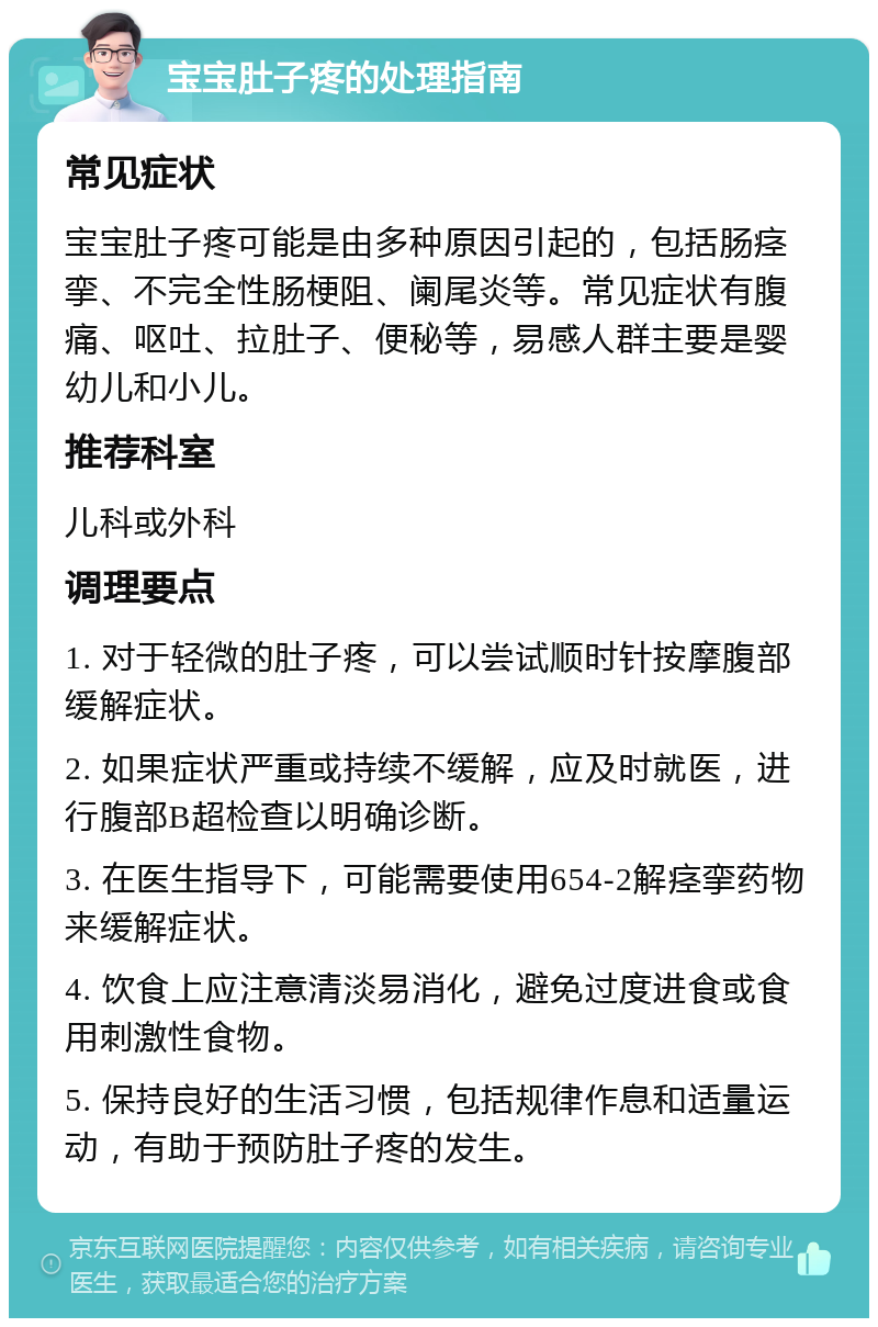 宝宝肚子疼的处理指南 常见症状 宝宝肚子疼可能是由多种原因引起的，包括肠痉挛、不完全性肠梗阻、阑尾炎等。常见症状有腹痛、呕吐、拉肚子、便秘等，易感人群主要是婴幼儿和小儿。 推荐科室 儿科或外科 调理要点 1. 对于轻微的肚子疼，可以尝试顺时针按摩腹部缓解症状。 2. 如果症状严重或持续不缓解，应及时就医，进行腹部B超检查以明确诊断。 3. 在医生指导下，可能需要使用654-2解痉挛药物来缓解症状。 4. 饮食上应注意清淡易消化，避免过度进食或食用刺激性食物。 5. 保持良好的生活习惯，包括规律作息和适量运动，有助于预防肚子疼的发生。