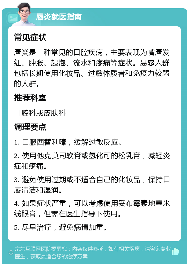 唇炎就医指南 常见症状 唇炎是一种常见的口腔疾病，主要表现为嘴唇发红、肿胀、起泡、流水和疼痛等症状。易感人群包括长期使用化妆品、过敏体质者和免疫力较弱的人群。 推荐科室 口腔科或皮肤科 调理要点 1. 口服西替利嗪，缓解过敏反应。 2. 使用他克莫司软膏或氢化可的松乳膏，减轻炎症和疼痛。 3. 避免使用过期或不适合自己的化妆品，保持口唇清洁和湿润。 4. 如果症状严重，可以考虑使用妥布霉素地塞米线眼膏，但需在医生指导下使用。 5. 尽早治疗，避免病情加重。