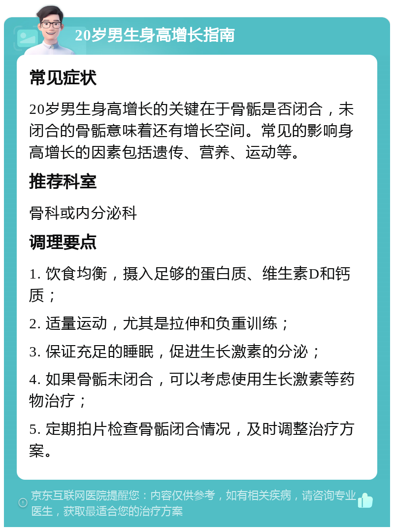 20岁男生身高增长指南 常见症状 20岁男生身高增长的关键在于骨骺是否闭合，未闭合的骨骺意味着还有增长空间。常见的影响身高增长的因素包括遗传、营养、运动等。 推荐科室 骨科或内分泌科 调理要点 1. 饮食均衡，摄入足够的蛋白质、维生素D和钙质； 2. 适量运动，尤其是拉伸和负重训练； 3. 保证充足的睡眠，促进生长激素的分泌； 4. 如果骨骺未闭合，可以考虑使用生长激素等药物治疗； 5. 定期拍片检查骨骺闭合情况，及时调整治疗方案。