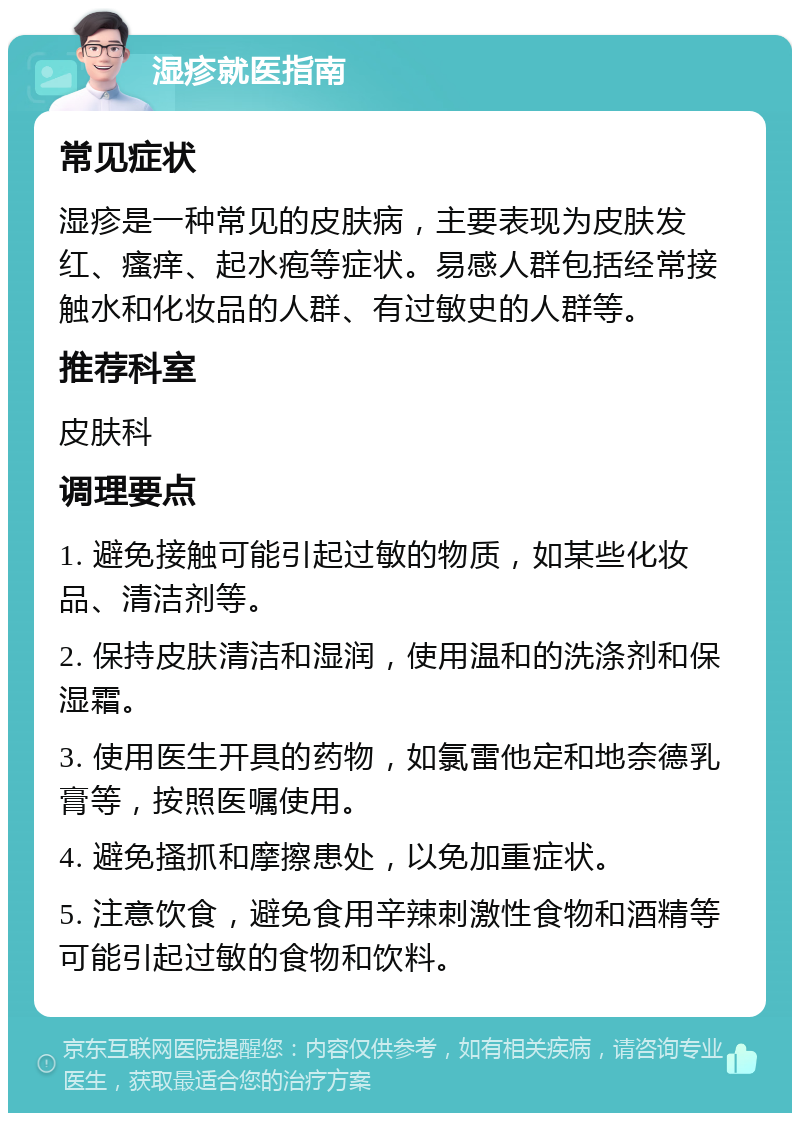 湿疹就医指南 常见症状 湿疹是一种常见的皮肤病，主要表现为皮肤发红、瘙痒、起水疱等症状。易感人群包括经常接触水和化妆品的人群、有过敏史的人群等。 推荐科室 皮肤科 调理要点 1. 避免接触可能引起过敏的物质，如某些化妆品、清洁剂等。 2. 保持皮肤清洁和湿润，使用温和的洗涤剂和保湿霜。 3. 使用医生开具的药物，如氯雷他定和地奈德乳膏等，按照医嘱使用。 4. 避免搔抓和摩擦患处，以免加重症状。 5. 注意饮食，避免食用辛辣刺激性食物和酒精等可能引起过敏的食物和饮料。