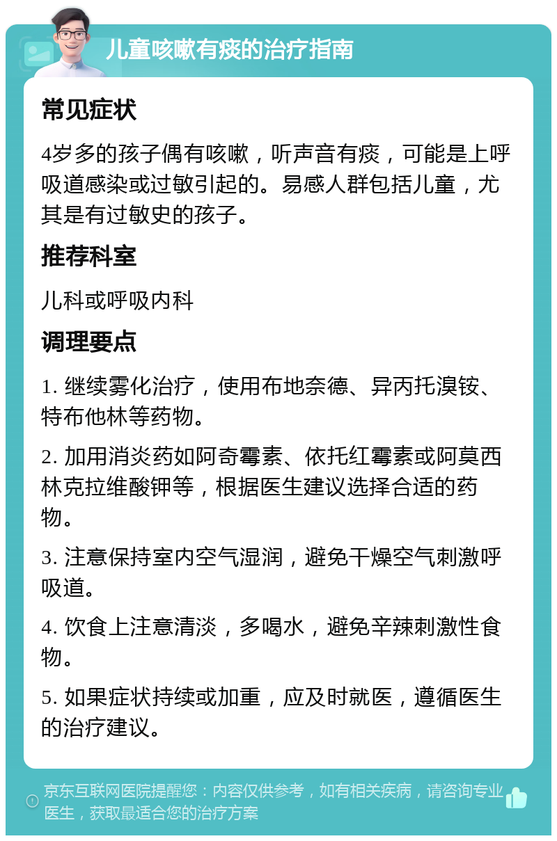 儿童咳嗽有痰的治疗指南 常见症状 4岁多的孩子偶有咳嗽，听声音有痰，可能是上呼吸道感染或过敏引起的。易感人群包括儿童，尤其是有过敏史的孩子。 推荐科室 儿科或呼吸内科 调理要点 1. 继续雾化治疗，使用布地奈德、异丙托溴铵、特布他林等药物。 2. 加用消炎药如阿奇霉素、依托红霉素或阿莫西林克拉维酸钾等，根据医生建议选择合适的药物。 3. 注意保持室内空气湿润，避免干燥空气刺激呼吸道。 4. 饮食上注意清淡，多喝水，避免辛辣刺激性食物。 5. 如果症状持续或加重，应及时就医，遵循医生的治疗建议。