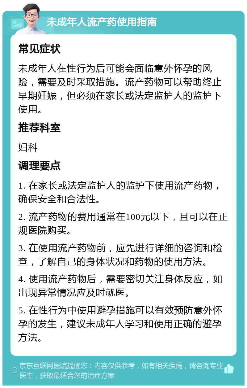 未成年人流产药使用指南 常见症状 未成年人在性行为后可能会面临意外怀孕的风险，需要及时采取措施。流产药物可以帮助终止早期妊娠，但必须在家长或法定监护人的监护下使用。 推荐科室 妇科 调理要点 1. 在家长或法定监护人的监护下使用流产药物，确保安全和合法性。 2. 流产药物的费用通常在100元以下，且可以在正规医院购买。 3. 在使用流产药物前，应先进行详细的咨询和检查，了解自己的身体状况和药物的使用方法。 4. 使用流产药物后，需要密切关注身体反应，如出现异常情况应及时就医。 5. 在性行为中使用避孕措施可以有效预防意外怀孕的发生，建议未成年人学习和使用正确的避孕方法。