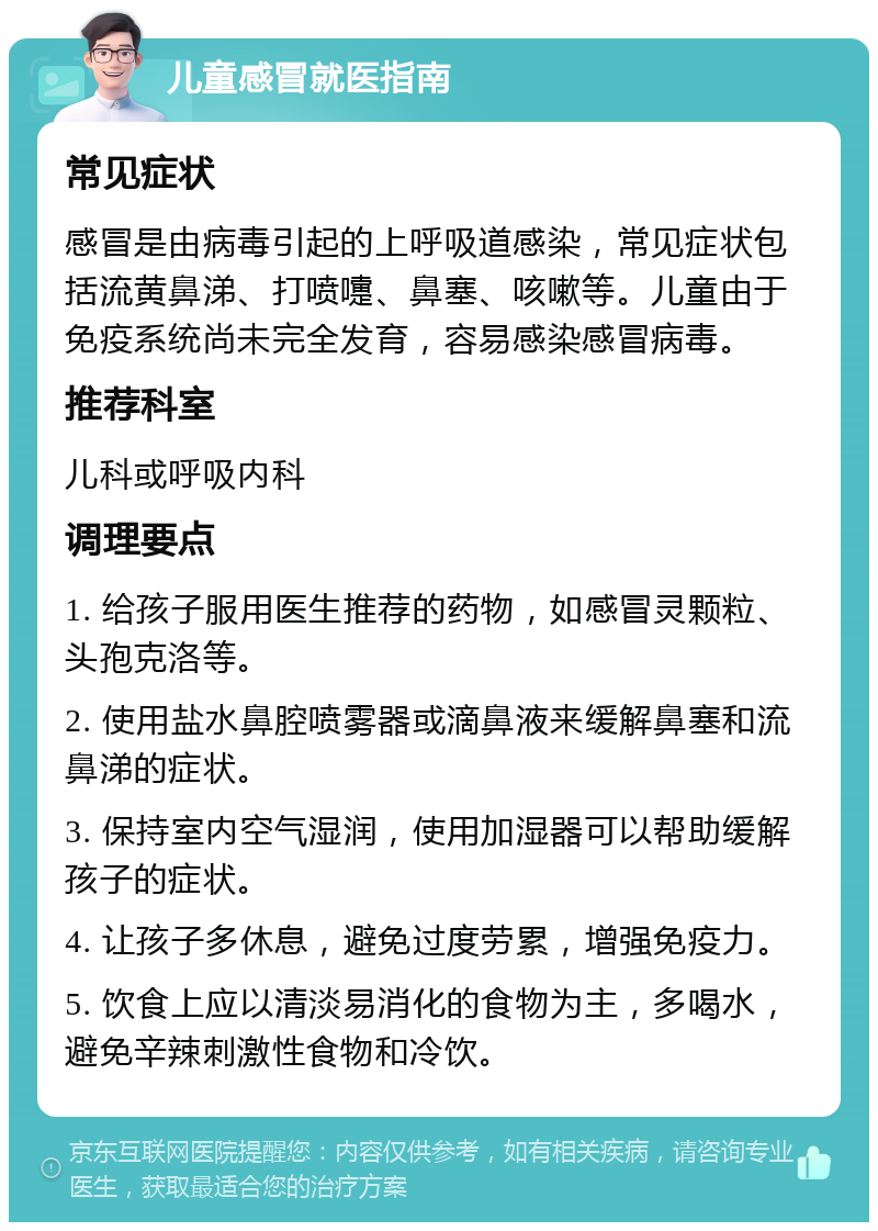 儿童感冒就医指南 常见症状 感冒是由病毒引起的上呼吸道感染，常见症状包括流黄鼻涕、打喷嚏、鼻塞、咳嗽等。儿童由于免疫系统尚未完全发育，容易感染感冒病毒。 推荐科室 儿科或呼吸内科 调理要点 1. 给孩子服用医生推荐的药物，如感冒灵颗粒、头孢克洛等。 2. 使用盐水鼻腔喷雾器或滴鼻液来缓解鼻塞和流鼻涕的症状。 3. 保持室内空气湿润，使用加湿器可以帮助缓解孩子的症状。 4. 让孩子多休息，避免过度劳累，增强免疫力。 5. 饮食上应以清淡易消化的食物为主，多喝水，避免辛辣刺激性食物和冷饮。