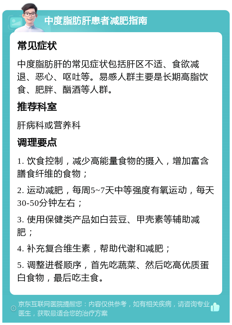 中度脂肪肝患者减肥指南 常见症状 中度脂肪肝的常见症状包括肝区不适、食欲减退、恶心、呕吐等。易感人群主要是长期高脂饮食、肥胖、酗酒等人群。 推荐科室 肝病科或营养科 调理要点 1. 饮食控制，减少高能量食物的摄入，增加富含膳食纤维的食物； 2. 运动减肥，每周5~7天中等强度有氧运动，每天30-50分钟左右； 3. 使用保健类产品如白芸豆、甲壳素等辅助减肥； 4. 补充复合维生素，帮助代谢和减肥； 5. 调整进餐顺序，首先吃蔬菜、然后吃高优质蛋白食物，最后吃主食。