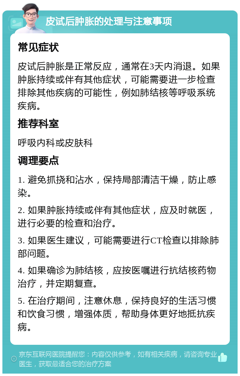 皮试后肿胀的处理与注意事项 常见症状 皮试后肿胀是正常反应，通常在3天内消退。如果肿胀持续或伴有其他症状，可能需要进一步检查排除其他疾病的可能性，例如肺结核等呼吸系统疾病。 推荐科室 呼吸内科或皮肤科 调理要点 1. 避免抓挠和沾水，保持局部清洁干燥，防止感染。 2. 如果肿胀持续或伴有其他症状，应及时就医，进行必要的检查和治疗。 3. 如果医生建议，可能需要进行CT检查以排除肺部问题。 4. 如果确诊为肺结核，应按医嘱进行抗结核药物治疗，并定期复查。 5. 在治疗期间，注意休息，保持良好的生活习惯和饮食习惯，增强体质，帮助身体更好地抵抗疾病。