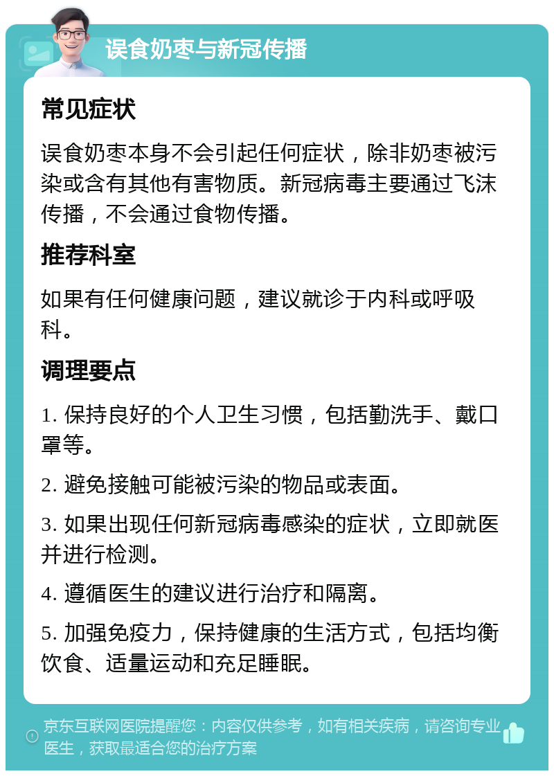 误食奶枣与新冠传播 常见症状 误食奶枣本身不会引起任何症状，除非奶枣被污染或含有其他有害物质。新冠病毒主要通过飞沫传播，不会通过食物传播。 推荐科室 如果有任何健康问题，建议就诊于内科或呼吸科。 调理要点 1. 保持良好的个人卫生习惯，包括勤洗手、戴口罩等。 2. 避免接触可能被污染的物品或表面。 3. 如果出现任何新冠病毒感染的症状，立即就医并进行检测。 4. 遵循医生的建议进行治疗和隔离。 5. 加强免疫力，保持健康的生活方式，包括均衡饮食、适量运动和充足睡眠。