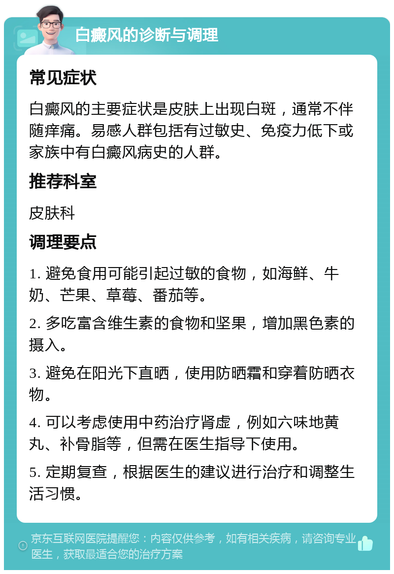 白癜风的诊断与调理 常见症状 白癜风的主要症状是皮肤上出现白斑，通常不伴随痒痛。易感人群包括有过敏史、免疫力低下或家族中有白癜风病史的人群。 推荐科室 皮肤科 调理要点 1. 避免食用可能引起过敏的食物，如海鲜、牛奶、芒果、草莓、番茄等。 2. 多吃富含维生素的食物和坚果，增加黑色素的摄入。 3. 避免在阳光下直晒，使用防晒霜和穿着防晒衣物。 4. 可以考虑使用中药治疗肾虚，例如六味地黄丸、补骨脂等，但需在医生指导下使用。 5. 定期复查，根据医生的建议进行治疗和调整生活习惯。