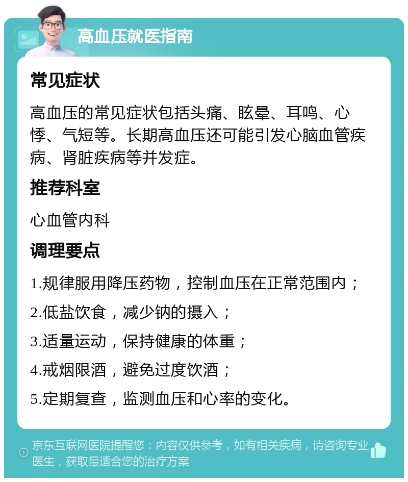 高血压就医指南 常见症状 高血压的常见症状包括头痛、眩晕、耳鸣、心悸、气短等。长期高血压还可能引发心脑血管疾病、肾脏疾病等并发症。 推荐科室 心血管内科 调理要点 1.规律服用降压药物，控制血压在正常范围内； 2.低盐饮食，减少钠的摄入； 3.适量运动，保持健康的体重； 4.戒烟限酒，避免过度饮酒； 5.定期复查，监测血压和心率的变化。