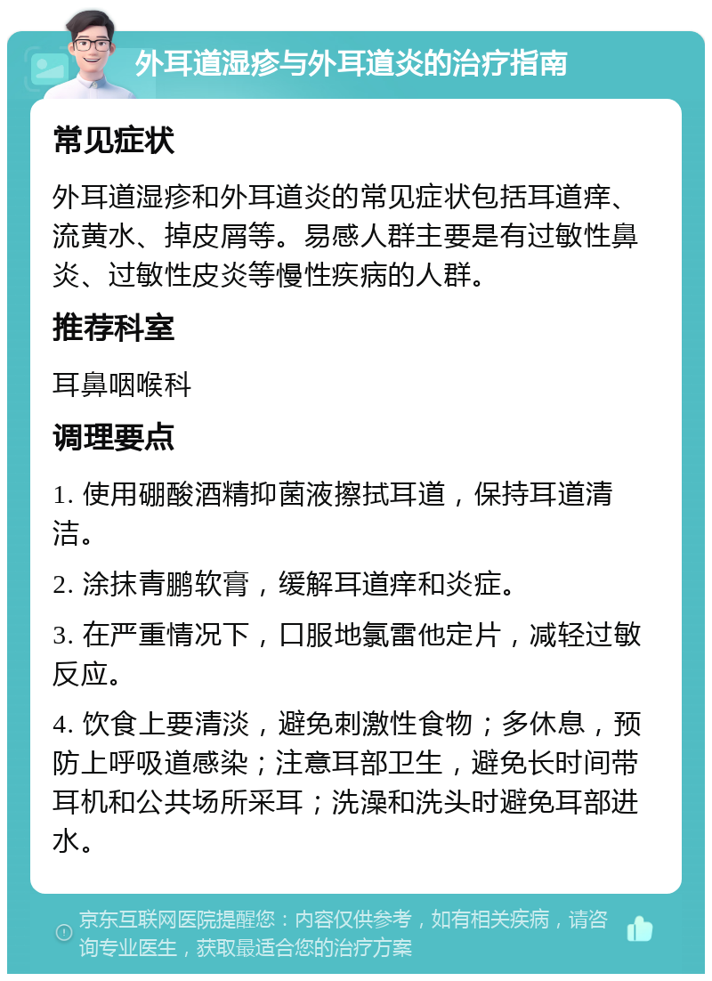 外耳道湿疹与外耳道炎的治疗指南 常见症状 外耳道湿疹和外耳道炎的常见症状包括耳道痒、流黄水、掉皮屑等。易感人群主要是有过敏性鼻炎、过敏性皮炎等慢性疾病的人群。 推荐科室 耳鼻咽喉科 调理要点 1. 使用硼酸酒精抑菌液擦拭耳道，保持耳道清洁。 2. 涂抹青鹏软膏，缓解耳道痒和炎症。 3. 在严重情况下，口服地氯雷他定片，减轻过敏反应。 4. 饮食上要清淡，避免刺激性食物；多休息，预防上呼吸道感染；注意耳部卫生，避免长时间带耳机和公共场所采耳；洗澡和洗头时避免耳部进水。