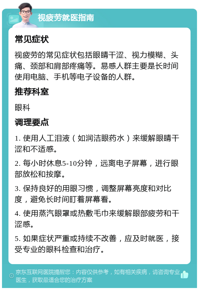 视疲劳就医指南 常见症状 视疲劳的常见症状包括眼睛干涩、视力模糊、头痛、颈部和肩部疼痛等。易感人群主要是长时间使用电脑、手机等电子设备的人群。 推荐科室 眼科 调理要点 1. 使用人工泪液（如润洁眼药水）来缓解眼睛干涩和不适感。 2. 每小时休息5-10分钟，远离电子屏幕，进行眼部放松和按摩。 3. 保持良好的用眼习惯，调整屏幕亮度和对比度，避免长时间盯着屏幕看。 4. 使用蒸汽眼罩或热敷毛巾来缓解眼部疲劳和干涩感。 5. 如果症状严重或持续不改善，应及时就医，接受专业的眼科检查和治疗。