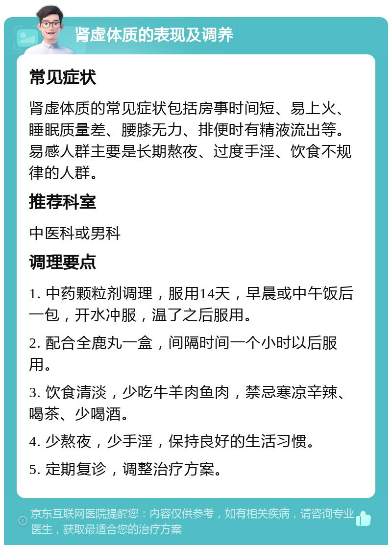 肾虚体质的表现及调养 常见症状 肾虚体质的常见症状包括房事时间短、易上火、睡眠质量差、腰膝无力、排便时有精液流出等。易感人群主要是长期熬夜、过度手淫、饮食不规律的人群。 推荐科室 中医科或男科 调理要点 1. 中药颗粒剂调理，服用14天，早晨或中午饭后一包，开水冲服，温了之后服用。 2. 配合全鹿丸一盒，间隔时间一个小时以后服用。 3. 饮食清淡，少吃牛羊肉鱼肉，禁忌寒凉辛辣、喝茶、少喝酒。 4. 少熬夜，少手淫，保持良好的生活习惯。 5. 定期复诊，调整治疗方案。