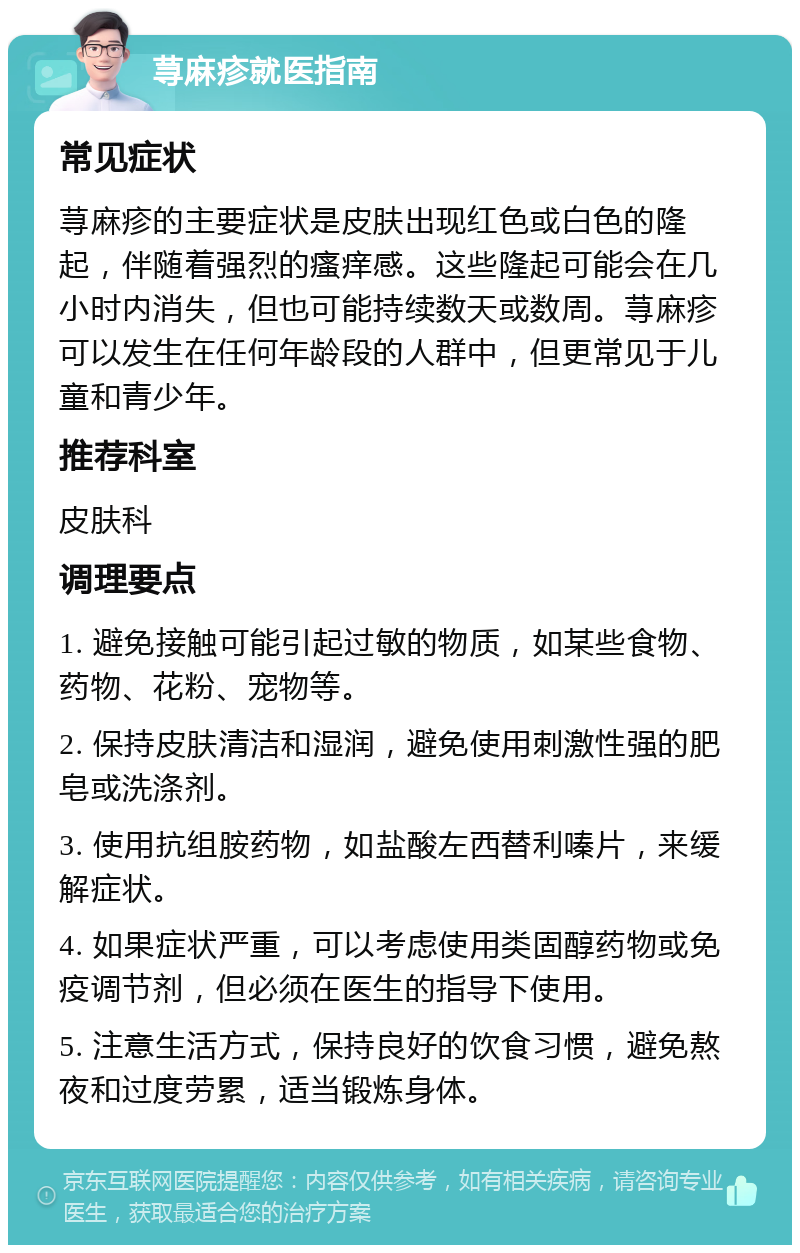 荨麻疹就医指南 常见症状 荨麻疹的主要症状是皮肤出现红色或白色的隆起，伴随着强烈的瘙痒感。这些隆起可能会在几小时内消失，但也可能持续数天或数周。荨麻疹可以发生在任何年龄段的人群中，但更常见于儿童和青少年。 推荐科室 皮肤科 调理要点 1. 避免接触可能引起过敏的物质，如某些食物、药物、花粉、宠物等。 2. 保持皮肤清洁和湿润，避免使用刺激性强的肥皂或洗涤剂。 3. 使用抗组胺药物，如盐酸左西替利嗪片，来缓解症状。 4. 如果症状严重，可以考虑使用类固醇药物或免疫调节剂，但必须在医生的指导下使用。 5. 注意生活方式，保持良好的饮食习惯，避免熬夜和过度劳累，适当锻炼身体。