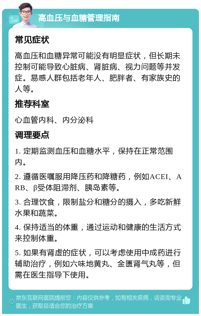 高血压与血糖管理指南 常见症状 高血压和血糖异常可能没有明显症状，但长期未控制可能导致心脏病、肾脏病、视力问题等并发症。易感人群包括老年人、肥胖者、有家族史的人等。 推荐科室 心血管内科、内分泌科 调理要点 1. 定期监测血压和血糖水平，保持在正常范围内。 2. 遵循医嘱服用降压药和降糖药，例如ACEI、ARB、β受体阻滞剂、胰岛素等。 3. 合理饮食，限制盐分和糖分的摄入，多吃新鲜水果和蔬菜。 4. 保持适当的体重，通过运动和健康的生活方式来控制体重。 5. 如果有肾虚的症状，可以考虑使用中成药进行辅助治疗，例如六味地黄丸、金匮肾气丸等，但需在医生指导下使用。