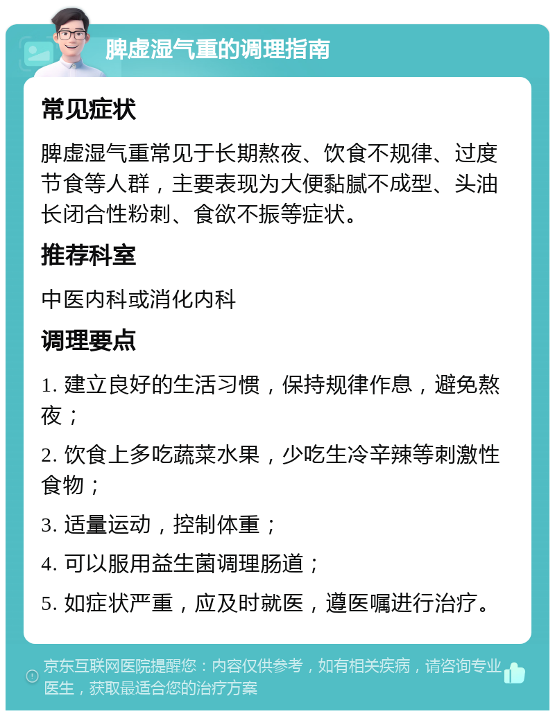 脾虚湿气重的调理指南 常见症状 脾虚湿气重常见于长期熬夜、饮食不规律、过度节食等人群，主要表现为大便黏腻不成型、头油长闭合性粉刺、食欲不振等症状。 推荐科室 中医内科或消化内科 调理要点 1. 建立良好的生活习惯，保持规律作息，避免熬夜； 2. 饮食上多吃蔬菜水果，少吃生冷辛辣等刺激性食物； 3. 适量运动，控制体重； 4. 可以服用益生菌调理肠道； 5. 如症状严重，应及时就医，遵医嘱进行治疗。