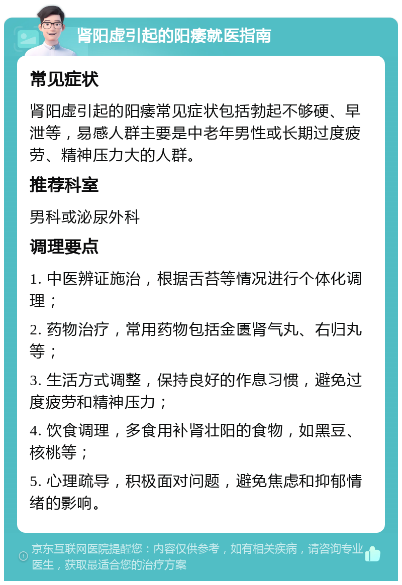 肾阳虚引起的阳痿就医指南 常见症状 肾阳虚引起的阳痿常见症状包括勃起不够硬、早泄等，易感人群主要是中老年男性或长期过度疲劳、精神压力大的人群。 推荐科室 男科或泌尿外科 调理要点 1. 中医辨证施治，根据舌苔等情况进行个体化调理； 2. 药物治疗，常用药物包括金匮肾气丸、右归丸等； 3. 生活方式调整，保持良好的作息习惯，避免过度疲劳和精神压力； 4. 饮食调理，多食用补肾壮阳的食物，如黑豆、核桃等； 5. 心理疏导，积极面对问题，避免焦虑和抑郁情绪的影响。