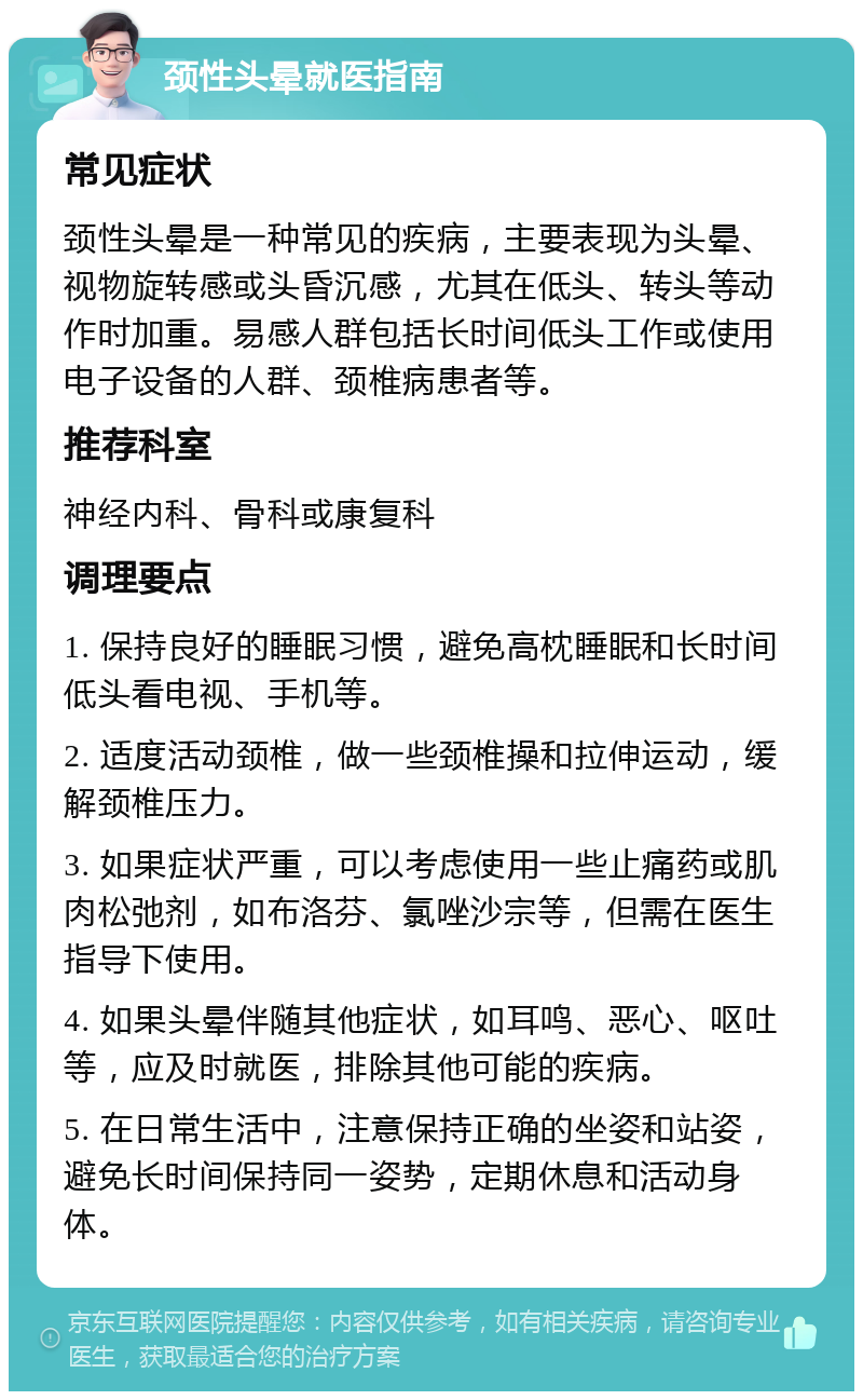 颈性头晕就医指南 常见症状 颈性头晕是一种常见的疾病，主要表现为头晕、视物旋转感或头昏沉感，尤其在低头、转头等动作时加重。易感人群包括长时间低头工作或使用电子设备的人群、颈椎病患者等。 推荐科室 神经内科、骨科或康复科 调理要点 1. 保持良好的睡眠习惯，避免高枕睡眠和长时间低头看电视、手机等。 2. 适度活动颈椎，做一些颈椎操和拉伸运动，缓解颈椎压力。 3. 如果症状严重，可以考虑使用一些止痛药或肌肉松弛剂，如布洛芬、氯唑沙宗等，但需在医生指导下使用。 4. 如果头晕伴随其他症状，如耳鸣、恶心、呕吐等，应及时就医，排除其他可能的疾病。 5. 在日常生活中，注意保持正确的坐姿和站姿，避免长时间保持同一姿势，定期休息和活动身体。