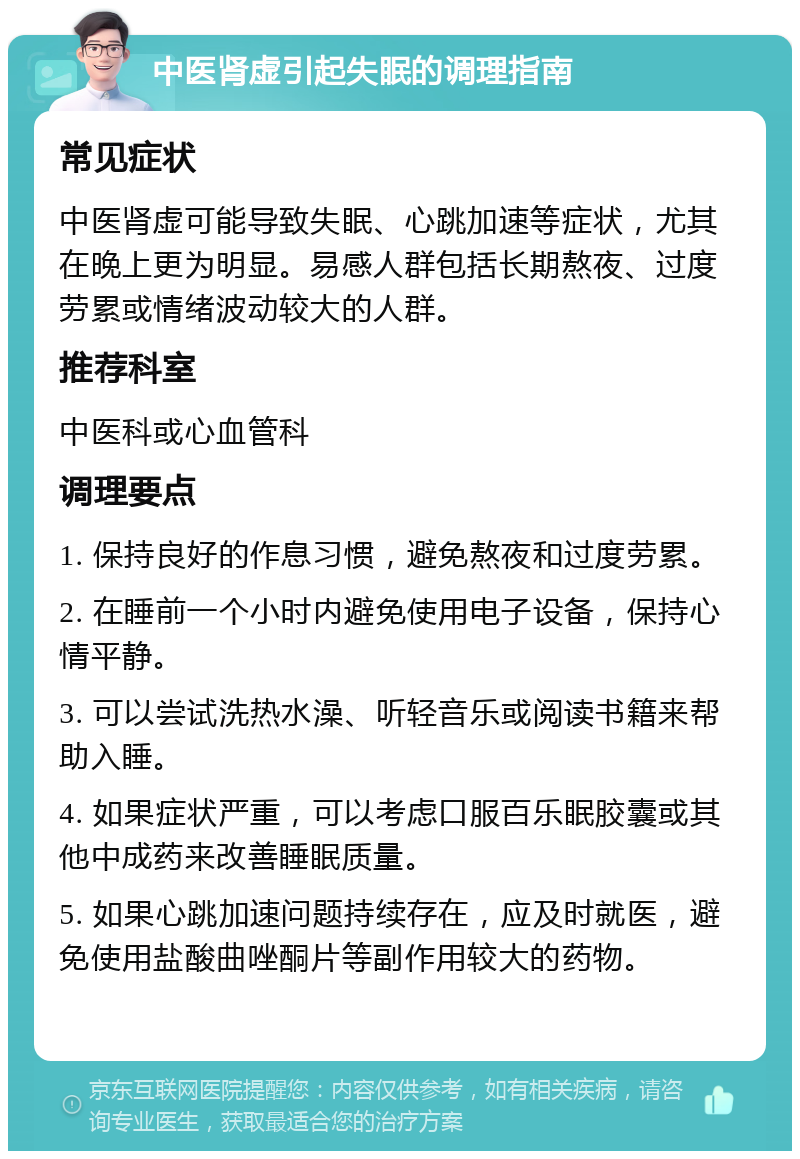 中医肾虚引起失眠的调理指南 常见症状 中医肾虚可能导致失眠、心跳加速等症状，尤其在晚上更为明显。易感人群包括长期熬夜、过度劳累或情绪波动较大的人群。 推荐科室 中医科或心血管科 调理要点 1. 保持良好的作息习惯，避免熬夜和过度劳累。 2. 在睡前一个小时内避免使用电子设备，保持心情平静。 3. 可以尝试洗热水澡、听轻音乐或阅读书籍来帮助入睡。 4. 如果症状严重，可以考虑口服百乐眠胶囊或其他中成药来改善睡眠质量。 5. 如果心跳加速问题持续存在，应及时就医，避免使用盐酸曲唑酮片等副作用较大的药物。