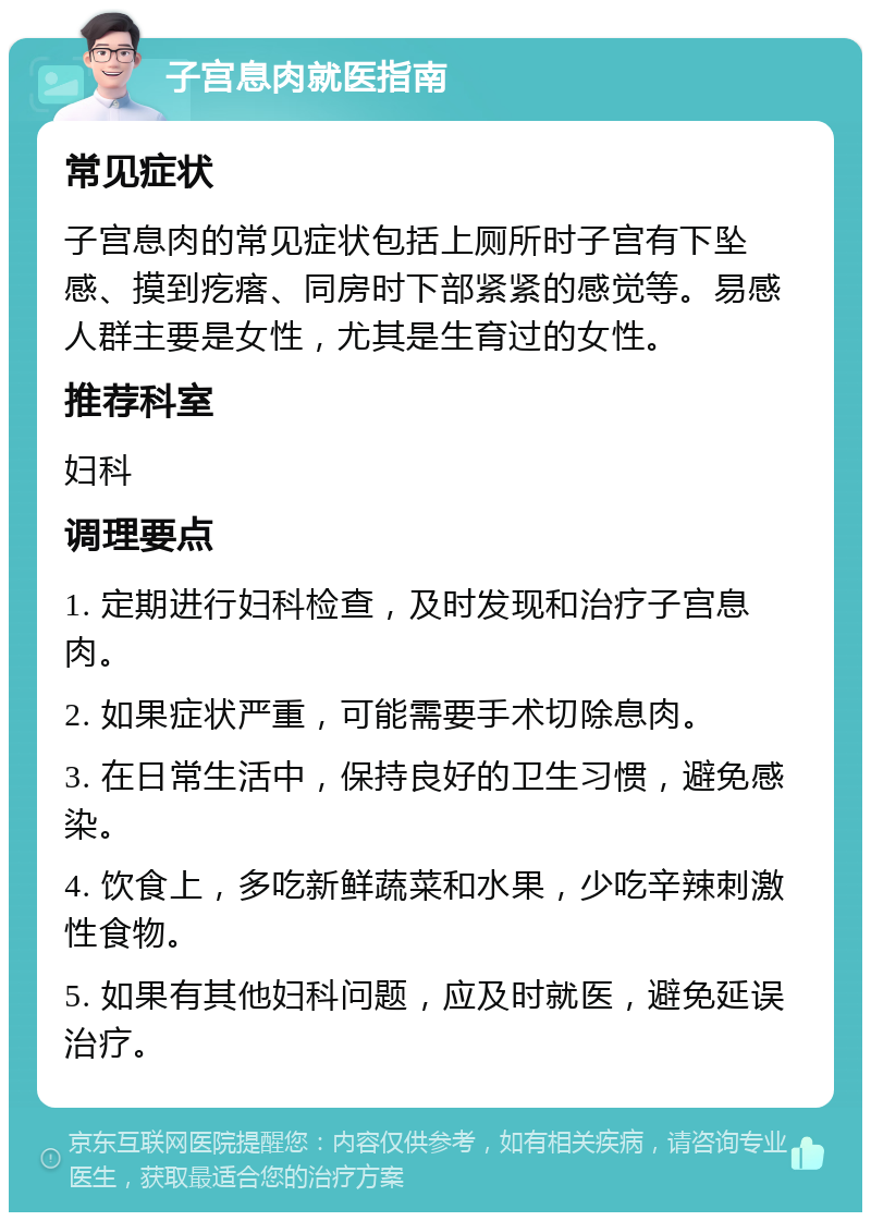 子宫息肉就医指南 常见症状 子宫息肉的常见症状包括上厕所时子宫有下坠感、摸到疙瘩、同房时下部紧紧的感觉等。易感人群主要是女性，尤其是生育过的女性。 推荐科室 妇科 调理要点 1. 定期进行妇科检查，及时发现和治疗子宫息肉。 2. 如果症状严重，可能需要手术切除息肉。 3. 在日常生活中，保持良好的卫生习惯，避免感染。 4. 饮食上，多吃新鲜蔬菜和水果，少吃辛辣刺激性食物。 5. 如果有其他妇科问题，应及时就医，避免延误治疗。